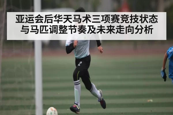 亚运会后华天马术三项赛竞技状态与马匹调整节奏及未来走向分析