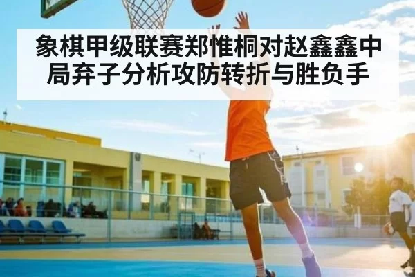 象棋甲级联赛郑惟桐对赵鑫鑫中局弃子分析攻防转折与胜负手